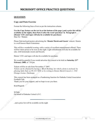 MICROSOFT OFFICE PRACTICE QUESTIONS
52rmmakaha@gmail.com
QUESTION
Copy and Paste Exercise
Format the following lines of text as per the instruction column.
Use the Copy feature on the text in at the bottom of the page (,and a price list will be
available on the night), then Paste it after the word 'purchase' in Paragraph 4
(Dennis’ CD’s and tapes will also be available for purchase)
Dear Sir / Madam
Please find enclosed posters advertising the ‘Dennis Marsh and Guests’ concert. Dennis
is a well known Maori Entertainer.
This will be a wonderful evening, with a variety of excellent entertainment offered. There
will be 4 door prizes to be won on the night. Light refreshments will also be available for
sale, with homemade sweets and biscuits.
Dennis’ CD’s and tapes will also be available for purchase.
We would be grateful if you would advertise this concert to be held on Saturday 23rd
February 2008, at 7:30 pm.
Tickets will be on sale from November 1st
2007.
Tickets can be obtained by having a ‘Block Booking’ for which a form is enclosed; by
phoning Sally Dale on Ph 525-7859; or by writing to Dennis Marsh Concert c/- 5/63
Oranga Avenue, Onehunga.
This concert has been arranged as a Fundraising function for Otahuhu United Association
Football Club.
Thank you for your support, and we hope to see you there.
Kind Regards
M Dale
On behalf of Otahuhu United A.F.C.
, and a price list will be available on the night
 