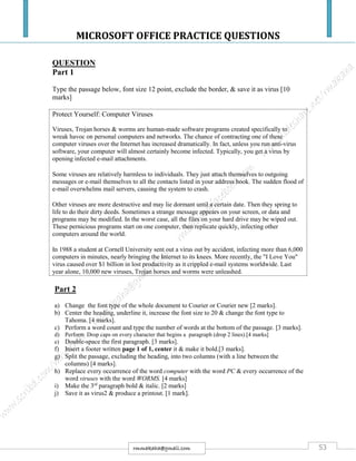 MICROSOFT OFFICE PRACTICE QUESTIONS
53rmmakaha@gmail.com
QUESTION
Part 1
Type the passage below, font size 12 point, exclude the border, & save it as virus [10
marks]
Protect Yourself: Computer Viruses
Viruses, Trojan horses & worms are human-made software programs created specifically to
wreak havoc on personal computers and networks. The chance of contracting one of these
computer viruses over the Internet has increased dramatically. In fact, unless you run anti-virus
software, your computer will almost certainly become infected. Typically, you get a virus by
opening infected e-mail attachments.
Some viruses are relatively harmless to individuals. They just attach themselves to outgoing
messages or e-mail themselves to all the contacts listed in your address book. The sudden flood of
e-mail overwhelms mail servers, causing the system to crash.
Other viruses are more destructive and may lie dormant until a certain date. Then they spring to
life to do their dirty deeds. Sometimes a strange message appears on your screen, or data and
programs may be modified. In the worst case, all the files on your hard drive may be wiped out.
These pernicious programs start on one computer, then replicate quickly, infecting other
computers around the world.
In 1988 a student at Cornell University sent out a virus out by accident, infecting more than 6,000
computers in minutes, nearly bringing the Internet to its knees. More recently, the "I Love You"
virus caused over $1 billion in lost productivity as it crippled e-mail systems worldwide. Last
year alone, 10,000 new viruses, Trojan horses and worms were unleashed.
Part 2
a) Change the font type of the whole document to Courier or Courier new [2 marks].
b) Center the heading, underline it, increase the font size to 20 & change the font type to
Tahoma. [4 marks].
c) Perform a word count and type the number of words at the bottom of the passage. [3 marks].
d) Perform Drop caps on every character that begins a paragraph (drop 2 lines).[4 marks]
e) Double-space the first paragraph. [3 marks].
f) Insert a footer written page 1 of 1, center it & make it bold.[3 marks].
g) Split the passage, excluding the heading, into two columns (with a line between the
columns) [4 marks].
h) Replace every occurrence of the word computer with the word PC & every occurrence of the
word viruses with the word WORMS. [4 marks]
i) Make the 3rd
paragraph bold & italic. [2 marks]
j) Save it as virus2 & produce a printout. [1 mark].
 