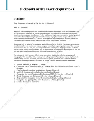 MICROSOFT OFFICE PRACTICE QUESTIONS
54rmmakaha@gmail.com
QUESTION
Type the passage below as it is. Use font size 12. [8 marks]
what is a Browser?
A browser is a computer program that resides on your computer enabling you to use the computer to view
WWW documents and access the Internet taking advantage of text formatting, hypertext links, images,
sounds, motion, blogs, and other features. Firefox and Internet Explorer are currently the leading "graphical
browsers" in the world (meaning they facilitate the viewing of graphics such as images and video and
more). There are other browsers (e.g., Mozilla, Safari, Opera). Most offer many of the same features and
can be successfully used to retrieve documents and activate many kinds of programs.
Browsers all rely on "plug-ins" to handle the fancier files you find on the Web. Plug-ins are sub-programs
stored within a browser or elsewhere in your computer especially to support special types of files you may
click on. If you click on a link, and your computer does not currently have the plug-in needed for the file
you clicked on, you are usually prompted with an opportunity to get the plug-in. Most plug-ins are free, and
easy and safe to install on your computer; follow the instructions you are given.
The main way in which browsers differ is in the convenience features they offer for navigating and
managing the Web and all the URLs you may want to keep track of. Netscape and Internet Explorer both
offer the ability to e-mail documents, download them to diskette, print them, and keep track of where
you've been and sites you want to "bookmark" or "Add to Favorites" (Microsoft's name bookmarks).
a) Save the document as browser. [2 marks]
b) Change the case of the main heading to Title Case, Font size 16, double underline & center it.
[4 marks]
c) Put a border right round the passage & not the page. [4 marks]
d) Justify all the paragraphs excluding the main heading. [2 marks]
e) Change the font type of paragraph 2 to Bookman Old Style, font size 14. [2 marks]
f) Divide the passage into 2 columns with a line between. [3 marks]
g) Drop cap all the paragraphs in your document excluding the headings. [3 marks]
h) Change the line spacing of the entire document to 1.5 lines. [2 marks]
i) Save the document as browser2.
 