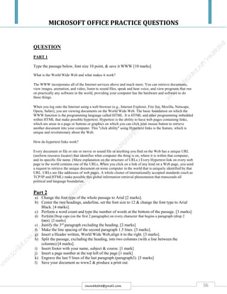 MICROSOFT OFFICE PRACTICE QUESTIONS
56rmmakaha@gmail.com
QUESTION
PART 1
Type the passage below, font size 10 point, & save it WWW [10 marks]
What is the World Wide Web and what makes it work?
The WWW incorporates all of the Internet services above and much more. You can retrieve documents,
view images, animation, and video, listen to sound files, speak and hear voice, and view programs that run
on practically any software in the world, providing your computer has the hardware and software to do
these things.
When you log onto the Internet using a web browser (e.g., Internet Explorer, Fire fox, Mozilla, Netscape,
Opera, Safari), you are viewing documents on the World Wide Web. The basic foundation on which the
WWW function is the programming language called HTML. It is HTML and other programming imbedded
within HTML that make possible hypertext. Hypertext is the ability to have web pages containing links,
which are areas in a page or buttons or graphics on which you can click your mouse button to retrieve
another document into your computer. This "click ability" using Hypertext links is the feature, which is
unique and revolutionary about the Web.
How do hypertext links work?
Every document or file or site or movie or sound file or anything you find on the Web has a unique URL
(uniform resource locator) that identifies what computer the thing is on, where it is within that computer,
and its specific file name. (More explanation on the structure of URLs.) Every Hypertext link on every web
page in the world contains one of the URLs. When you click on a link of any kind on a Web page, you send
a request to retrieve the unique document on some computer in the world that is uniquely identified by that
URL. URLs are like addresses of web pages. A whole cluster of internationally accepted standards (such as
TCP/IP and HTML) make possible this global information retrieval phenomenon that transcends all
political and language boundaries.
Part 2
a) Change the font type of the whole passage to Arial [2 marks].
b) Center the two headings, underline, set the font size to 12 & change the font type to Arial
Black. [4 marks].
c) Perform a word count and type the number of words at the bottom of the passage. [3 marks].
d) Perform Drop caps (on the first 2 paragraphs) on every character that begins a paragraph (drop 2
lines). [2 marks]
e) Justify the 3rd
paragraph excluding the heading. [2 marks]
f) Make the line spacing of the second paragraph 1.5 lines. [3 marks].
g) Insert a Header written, World Wide Web,align it to the right. [3 marks].
h) Split the passage, excluding the heading, into two columns (with a line between the
columns) [4 marks].
i) Insert footer with your name, subject & course. [1 mark]
j) Insert a page number at the top left of the page [1 mark]
k) Engrave the last 5 lines of the last paragraph (paragraph3). [5 marks]
l) Save your document as www2 & produce a print out.
 