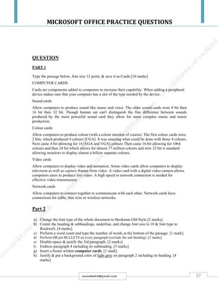 MICROSOFT OFFICE PRACTICE QUESTIONS
57rmmakaha@gmail.com
QUESTION
PART 1
Type the passage below, font size 12 point, & save it as Cards [10 marks]
COMPUTER CARDS
Cards are components added to computers to increase their capability. When adding a peripheral
device makes sure that your computer has a slot of the type needed by the device.
Sound cards
Allow computers to produce sound like music and voice. The older sound cards were 8 bit then
16 bit then 32 bit. Though human ear can't distinguish the fine difference between sounds
produced by the more powerful sound card they allow for more complex music and music
production.
Colour cards
Allow computers to produce colour (with a colour monitor of course). The first colour cards were
2 bits, which produced 4 colours [CGA]. It was amazing what could be done with those 4 colours.
Next came 4 bit allowing for 16 [EGA and VGA] colours Then came 16 bit allowing for 1064
colours and then 24 bit which allows for almost 17 million colours and now 32 bit is standard
allowing monitors to display almost a billion separate colours.
Video cards
Allow computers to display video and animation. Some video cards allow computers to display
television as well as capture frames from video. A video card with a digital video camera allows
computers users to produce live video. A high speed or network connection is needed for
effective video transmission.
Network cards
Allow computers to connect together to communicate with each other. Network cards have
connections for cable, thin wire or wireless networks.
Part 2
a) Change the font type of the whole document to Bookman Old Style [2 marks].
b) Center the heading & subheadings, underline, and change font size to 18 & font type to
Rockwell. [4 marks].
c) Perform a word count and type the number of words at the bottom of the passage. [1 mark].
d) Perform OR put BULLETS on every paragraph (exclude the sub-heading). [2 marks]
e) Double-space & justify the 3rd paragraph. [2 marks].
f) Emboss paragraph 4 including its subheading. [3 marks]
g) Insert a footer written computer cards. [1 mark]
h) Justify & put a background color of light grey on paragraph 2 including its heading. [4
marks]
 