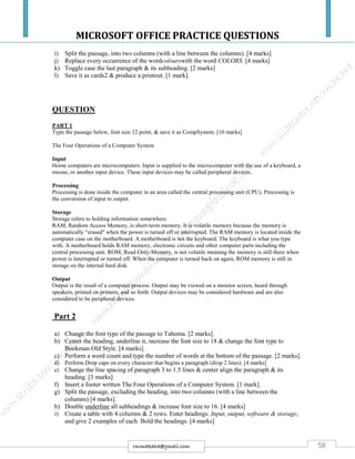 MICROSOFT OFFICE PRACTICE QUESTIONS
58rmmakaha@gmail.com
i) Split the passage, into two columns (with a line between the columns). [4 marks]
j) Replace every occurrence of the wordcolourswith the word COLORS. [4 marks]
k) Toggle case the last paragraph & its subheading. [2 marks]
l) Save it as cards2 & produce a printout. [1 mark].
QUESTION
PART 1
Type the passage below, font size 12 point, & save it as CompSystem. [10 marks]
The Four Operations of a Computer System
Input
Home computers are microcomputers. Input is supplied to the microcomputer with the use of a keyboard, a
mouse, or another input device. These input devices may be called peripheral devices.
Processing
Processing is done inside the computer in an area called the central processing unit (CPU). Processing is
the conversion of input to output.
Storage
Storage refers to holding information somewhere.
RAM, Random Access Memory, is short-term memory. It is volatile memory because the memory is
automatically "erased" when the power is turned off or interrupted. The RAM memory is located inside the
computer case on the motherboard. A motherboard is not the keyboard. The keyboard is what you type
with. A motherboard holds RAM memory, electronic circuits and other computer parts including the
central processing unit. ROM, Read-Only-Memory, is not volatile meaning the memory is still there when
power is interrupted or turned off. When the computer is turned back on again, ROM memory is still in
storage on the internal hard disk.
Output
Output is the result of a computer process. Output may be viewed on a monitor screen, heard through
speakers, printed on printers, and so forth. Output devices may be considered hardware and are also
considered to be peripheral devices.
Part 2
a) Change the font type of the passage to Tahoma. [2 marks].
b) Center the heading, underline it, increase the font size to 18 & change the font type to
Bookman Old Style. [4 marks].
c) Perform a word count and type the number of words at the bottom of the passage. [2 marks].
d) Perform Drop caps on every character that begins a paragraph (drop 2 lines). [4 marks]
e) Change the line spacing of paragraph 3 to 1.5 lines & center align the paragraph & its
heading. [3 marks]
f) Insert a footer written The Four Operations of a Computer System. [1 mark].
g) Split the passage, excluding the heading, into two columns (with a line between the
columns) [4 marks].
h) Double underline all subheadings & increase font size to 16. [4 marks]
i) Create a table with 4 columns & 2 rows. Enter headings: Input, output, software & storage,
and give 2 examples of each. Bold the headings. [4 marks]
 