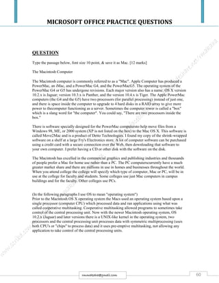 MICROSOFT OFFICE PRACTICE QUESTIONS
60rmmakaha@gmail.com
QUESTION
Type the passage below, font size 10 point, & save it as Mac. [12 marks]
The Macintosh Computer
The Macintosh computer is commonly referred to as a "Mac". Apple Computer has produced a
PowerMac, an iMac, and a PowerMac G4, and the PowerMacG5. The operating system of the
PowerMac G4 or G5 has undergone revisions. Each major version also has a name: OS X version
10.2.x is Jaguar; version 10.3.x is Panther, and the version 10.4.x is Tiger. The Apple PowerMac
computers (the G4 and the G5) have two processors (for parallel processing) instead of just one,
and there is space inside the computer to upgrade to 4 hard disks in a RAID array to give more
power to thecomputer functioning as a server. Sometimes the computer tower is called a "box"
which is a slang word for "the computer". You could say, "There are two processors inside the
box."
There is software specially designed for the PowerMac computersto help move files from a
Windows 98, ME, or 2000 system (XP is not listed on the box) to the Mac OS X. This software is
called Move2Mac and is a product of Detto Technologies. I found my copy of the shrink-wrapped
software on a shelf at a large Fry's Electronics store. A lot of computer software can be purchased
using a credit card with a secure connection over the Web, then downloading that software to
your own computer. I prefer having a CD or other disk with the software on the disk.
The Macintosh has excelled in the commercial graphics and publishing industries and thousands
of people prefer a Mac for home use rather than a PC. The PC computerscurrently have a much
greater market share and there are millions in use in homes and businesses throughout the world.
When you attend college the college will specify which type of computer, Mac or PC, will be in
use at the college for faculty and students. Some colleges use just Mac computers in campus
buildings and for the faculty. Other colleges use PCs.
(In the following paragraphs I use OS to mean "operating system")
Prior to the Macintosh OS X operating system the Macs used an operating system based upon a
single processor (computer CPU) which processed data and ran applications using what was
called cooperative multitasking. Cooperative multitasking allowed programs to sometimes take
control of the central processing unit. Now with the newer Macintosh operating system, OS
10.2.x (Jaguar) and later versions there is a UNIX-like kernel in the operating system, two
processors and the central processing unit processes data with symmetric multiprocessing (uses
both CPU's or "chips" to process data) and it uses pre-emptive multitasking, not allowing any
application to take control of the central processing units.
 