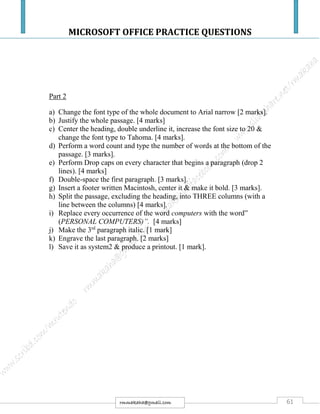 MICROSOFT OFFICE PRACTICE QUESTIONS
61rmmakaha@gmail.com
Part 2
a) Change the font type of the whole document to Arial narrow [2 marks].
b) Justify the whole passage. [4 marks]
c) Center the heading, double underline it, increase the font size to 20 &
change the font type to Tahoma. [4 marks].
d) Perform a word count and type the number of words at the bottom of the
passage. [3 marks].
e) Perform Drop caps on every character that begins a paragraph (drop 2
lines). [4 marks]
f) Double-space the first paragraph. [3 marks].
g) Insert a footer written Macintosh, center it & make it bold. [3 marks].
h) Split the passage, excluding the heading, into THREE columns (with a
line between the columns) [4 marks].
i) Replace every occurrence of the word computers with the word”
(PERSONAL COMPUTERS)”. [4 marks]
j) Make the 3rd
paragraph italic. [1 mark]
k) Engrave the last paragraph. [2 marks]
l) Save it as system2 & produce a printout. [1 mark].
 