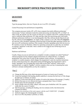 MICROSOFT OFFICE PRACTICE QUESTIONS
66rmmakaha@gmail.com
QUESTION
PART 1
Type the passage below, font size 10 point, & save it as CPU. [10 marks]
Central Processing Unit and Software Compatibility
The computer processor inside a PC or PC-clone computer has totally different architecture
(microscopic "wiring" schematic) inside the central processing unit chip (the CPU, or "chip"). In
other words, the specific way the circuits are laid out in a computer chip (CPU, central processing
unit) is called the chip architecture. PC chips and Mac chips have processing units with totally
different architecture. Software is not interchangeable. Buy Mac software for the Macintosh and
buy PC software for PCcomputers. An Apple or Mac computer is not a PC. Most PCcomputers
are sold new with a Windows operating system but keep in mind that other operating systems can
also run on PC-architecture machines. One example of another operating system that can run on a
PC machine is Linux for Windows. When two operating systems are on a disk they are installed
on separate "partitions" of the disk. That is similar to two songs on one CD having to be on
separate "tracks".
Hardware and Software
Usually, things you can see and touch on a computer or inside a computer are called "hardware"
whereas programs for the computer (digital instructions) are called software. A computer
programmer who writes lines of code for the computer creates software. An interpreter or
compiler is a smaller program, which changes the programmer's code into machine instructions
for the central processing unit. After much testing and debugging, the programmer's code is
finally "packaged" into executable files which make up the final "software" which can be
purchased later, or might be "bundled" with the computer when you buy it (meaning that some
software is already installed when you buy the computer.)
Part 2
a) Change the font type of the whole document to Courier or Courier new [2 marks].
b) Center the heading & Sub heading, double underline it, increase the font size to 18 & change
the font type to Tahoma. [4 marks].
c) Perform a word count and type the number of words at the bottom of the passage. [3 marks].
d) Perform Drop caps on every character that begins a paragraph (drop 3 lines). [4 marks]
e) Double-space the first paragraph. [3 marks].
f) Insert a header with your name, subject, and course; put a borderline with 2 & a quarter
width after the course. [3 marks]
g) Split the passage, excluding the heading, into two columns (with a line between the
columns) [4 marks].
h) Replace every occurrence of the word computer with the word” COMPUTER”. [4 marks]
i) Justify & engrave the 2nd paragraph. [2 marks]
j) Save it as CPU2 & produce a printout. [1 mark].
 