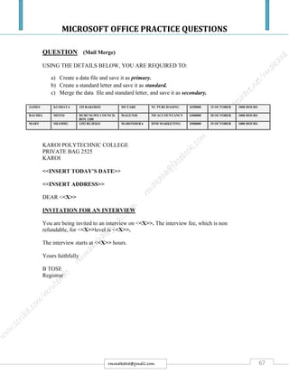 MICROSOFT OFFICE PRACTICE QUESTIONS
67rmmakaha@gmail.com
QUESTION (Mail Merge)
USING THE DETAILS BELOW, YOU ARE REQUIRED TO:
a) Create a data file and save it as primary.
b) Create a standard letter and save it as standard.
c) Merge the data file and standard letter, and save it as secondary.
JAMES KUSHAYA 129 RAKODZI MUTARE NC PURCHASING $250000 15 OCTOBER 1000 HOURS
RACHEL MOTSI HURUNGWE COUNCIL
BOX 1280
MAGUNJE ND ACCOUNTANCY $300000 20 OCTOBER 1000 HOURS
MARY SHAMHU 1352 RUJEKO MARONDERA HND MARKETING $500000 25 OCTOBER 1000 HOURS
KAROI POLYTECHNIC COLLEGE
PRIVATE BAG 2525
KAROI
<<INSERT TODAY’S DATE>>
<<INSERT ADDRESS>>
DEAR <<X>>
INVITATION FOR AN INTERVIEW
You are being invited to an interview on <<X>>. The interview fee, which is non
refundable, for <<X>>level is <<X>>.
The interview starts at <<X>> hours.
Yours faithfully
B TOSE
Registrar
 