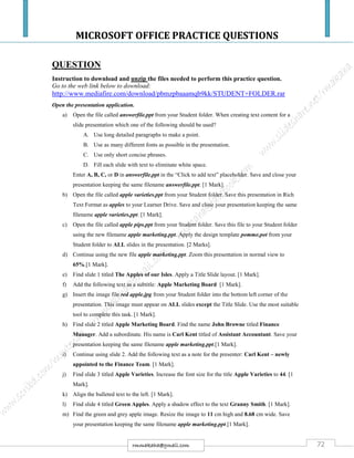 MICROSOFT OFFICE PRACTICE QUESTIONS
72rmmakaha@gmail.com
QUESTION
Instruction to download and unzip the files needed to perform this practice question.
Go to the web link below to download:
http://www.mediafire.com/download/pbmzpbaaamqb9kk/STUDENT+FOLDER.rar
Open the presentation application.
a) Open the file called answerfile.ppt from your Student folder. When creating text content for a
slide presentation which one of the following should be used?
A. Use long detailed paragraphs to make a point.
B. Use as many different fonts as possible in the presentation.
C. Use only short concise phrases.
D. Fill each slide with text to eliminate white space.
Enter A, B, C, or D in answerfile.ppt in the “Click to add text” placeholder. Save and close your
presentation keeping the same filename answerfile.ppt. [1 Mark].
b) Open the file called apple varieties.ppt from your Student folder. Save this presentation in Rich
Text Format as apples to your Learner Drive. Save and close your presentation keeping the same
filename apple varieties.ppt. [1 Mark].
c) Open the file called apple pips.ppt from your Student folder. Save this file to your Student folder
using the new filename apple marketing.ppt. Apply the design template pomme.pot from your
Student folder to ALL slides in the presentation. [2 Marks].
d) Continue using the new file apple marketing.ppt. Zoom this presentation in normal view to
65%.[1 Mark].
e) Find slide 1 titled The Apples of our Isles. Apply a Title Slide layout. [1 Mark].
f) Add the following text as a subtitle: Apple Marketing Board. [1 Mark].
g) Insert the image file red apple.jpg from your Student folder into the bottom left corner of the
presentation. This image must appear on ALL slides except the Title Slide. Use the most suitable
tool to complete this task. [1 Mark].
h) Find slide 2 titled Apple Marketing Board. Find the name John Browne titled Finance
Manager. Add a subordinate. His name is Carl Kent titled of Assistant Accountant. Save your
presentation keeping the same filename apple marketing.ppt.[1 Mark].
i) Continue using slide 2. Add the following text as a note for the presenter: Carl Kent – newly
appointed to the Finance Team. [1 Mark].
j) Find slide 3 titled Apple Varieties. Increase the font size for the title Apple Varieties to 44. [1
Mark].
k) Align the bulleted text to the left. [1 Mark].
l) Find slide 4 titled Green Apples. Apply a shadow effect to the text Granny Smith. [1 Mark].
m) Find the green and grey apple image. Resize the image to 11 cm high and 8.68 cm wide. Save
your presentation keeping the same filename apple marketing.ppt.[1 Mark].
 