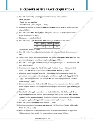 MICROSOFT OFFICE PRACTICE QUESTIONS
73rmmakaha@gmail.com
n) Find slide 6 titled Using Green Apples. Enter the following bullet point text:
-Jams and jellies
-Classic pies and crumbles
-Sauce for meats - goose and pork [1 Mark].
o) Bring the Pie object to the front of the Jam and the Sauce objects. Do NOT move or resize the
objects. [1 Mark].
p) Find slide 7 titled When Buying Apples. Change the font colour for the bullet point text to a
colour of your choice. [1 Mark].
q) Flip the arrow vertically. [1 Mark].
r) Find slide 8 titled Apple Production 2008.Create a pie chart from the data below:
Pies jams sauces juices
30 75 32 145
Accept default settings. [1 Mark].
s) Find slide 9 titled Current Production Statistics. Add value data labels to the column chart. [1
Mark].
t) Add a text box directly below the column chart with the text: Most apples make juice. Save your
presentation keeping the same filename applemarketing.ppt.[1 Mark].
u) Find slide 11 titled Apple Nutrition. Change the paragraph spacing for ALL bullet points to 0.3
lines before. [1 Mark].
v) Insert a new slide straight after slide 11 titled Apple Nutrition. Choose a slide layout which
allows a title ONLY to be added. Add the text Questions & Answers. [2 Marks].
w) Change the order of the slides. Move slide 5 titled Finally so it becomes the last slide in the
presentation. Save your presentation keeping the same filename apple marketing.ppt. [1 Mark].
x) Apply a slide transition effect of your choice to ALL the slides in the presentation. Accept the
default settings.[1 Mark].
y) Enter your own name into the footer for ALL the slides in the presentation. Use the most suitable
tool to complete this task. Save your presentation keeping the same filename apple marketing.ppt.
[1 Mark].
z) Open the file called apple trees.ppt from your Student folder. Find slide 2 titled Apple Trees.
Copy the apple image from this slide to the bottom right corner of slide 6 titled When Buying
Apples in the file apple marketing.ppt. Save both presentations keeping the same filenames apple
trees.ppt and apple marketing.ppt. Close your presentation apple trees.ppt. [1 Mark].
aa) Find slide 4 titled Green Apples. Hide this slide. [1 Mark].
bb) Continue using the presentation apple marketing.ppt. Find slide 9 titled Cooking With Apples.
Delete this slide. [1 Mark].
cc) Check the presentation for spelling mistakes using the most suitable tool from the application.
Make corrections where needed. You can safely ignore proper names. [1 Mark].
 