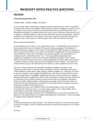 MICROSOFT OFFICE PRACTICE QUESTIONS
74rmmakaha@gmail.com
QUESTION
Type the passage below [10]
COMPUTERS: ETHICS, CRIME, SECURITY
As in any other sphere of technology, computers could be used for good as well as evil purposes.
Computer ethics refers to the standards which determine whether it is applied in a positive way or
in a negative way. In other words they are moral guidelines that can be followed in the use of
information technology. A computer security risk is any event or action that could cause a loss of
or damage to computer hardware, software, data, information or processing capability. Some are
accidental, some are planned. Any illegal act involving a computer is generally referred to as a
computer crime. In this section we will investigate some of the issues that are involved.
Misuse of personal information
In the information era in which we live, information is power. If information is used correctly, it
has great potential to raise our standard of living and to promote progress. In the hands of a
dishonest person the computer can be used as an instrument that inflicts damage on a financial as
well as a personal level.Privacy is the right of an individual or orgainzation to control information
about themselves. People are worried about how computer security or the actual absence of
computer security could influence their lives. Various government departments have
comprehensive databases in which a lot of personal information of people is held. Internal
affairs, the South African Revenue Service, local municipalities, the army, banks and if a person
is unlucky, the police, all have personal records of people on their computers. One only has to
wonder who has access to this information and to whom it is made available from time to time.
There are various companies who specialise in building up databases on people. Such
information could consist of a person's name and address as well as information such as their
credit-worthiness, marital status, salary category, number of children, etc. Each time your name
is used, for example to order a product through the post, subscribe to a book club, hire a motor
vehicle, donate money to a charitable organisation your name could be entered into a database.
Information becomes a product that could be worth something to someone else and could be sold
at a later point in time. Certain marketers of such lists also look at our lifestyles. Information
about you could be sold according to what purchases you make on the Internet and with your
credit card, the type of magazines you subscribe to, the charities which you support, the type of
books that you order from the book club, etc.
A publisher who starts a new children's book club could be prepare to buy a list of people
according to the following criteria: in a certain salary category, have young children, have a
credit card, have previously ordered books through the post.
Since computer technology develops at such a breathtaking rate, it is not always possible to lay
down laws with regard to the use of computers and application of information. Issues with regard
to computer ethics include the following:
Privacy
Collection and application of personal data. This information may not be relevant to the purpose
involved, for example, a person's religious denomination or political association is of no concern
to a bank.
Accuracy
 