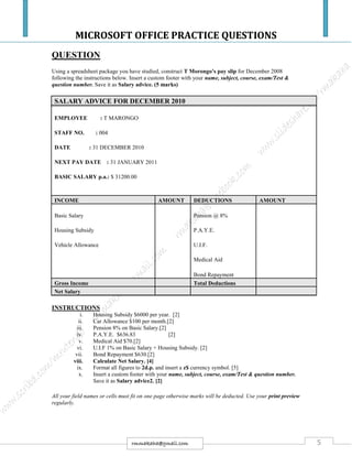 MICROSOFT OFFICE PRACTICE QUESTIONS
5rmmakaha@gmail.com
QUESTION
Using a spreadsheet package you have studied, construct T Morongo’s pay slip for December 2008
following the instructions below. Insert a custom footer with your name, subject, course, exam/Test &
question number. Save it as Salary advice. (5 marks)
SALARY ADVICE FOR DECEMBER 2010
EMPLOYEE : T MARONGO
STAFF NO. : 004
DATE : 31 DECEMBER 2010
NEXT PAY DATE : 31 JANUARY 2011
BASIC SALARY p.a.: $ 31200.00
INCOME AMOUNT DEDUCTIONS AMOUNT
Basic Salary Pension @ 8%
Housing Subsidy P.A.Y.E.
Vehicle Allowance U.I.F.
Medical Aid
Bond Repayment
Gross Income Total Deductions
Net Salary
INSTRUCTIONS
i. Housing Subsidy $6000 per year. [2]
ii. Car Allowance $100 per month.[2]
iii. Pension 8% on Basic Salary.[2]
iv. P.A.Y.E. $636.83 [2]
v. Medical Aid $70.[2]
vi. U.I.F 1% on Basic Salary + Housing Subsidy. [2]
vii. Bond Repayment $630.[2]
viii. Calculate Net Salary. [4]
ix. Format all figures to 2d.p. and insert a z$ currency symbol. [5]
x. Insert a custom footer with your name, subject, course, exam/Test & question number.
Save it as Salary advice2. [2]
All your field names or cells must fit on one page otherwise marks will be deducted. Use your print preview
regularly.
 