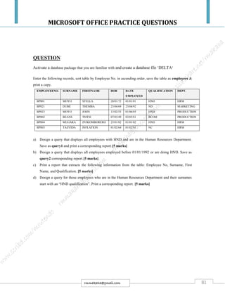 MICROSOFT OFFICE PRACTICE QUESTIONS
81rmmakaha@gmail.com
QUESTION
Activate a database package that you are familiar with and create a database file ‘DELTA‘
Enter the following records, sort table by Employee No. in ascending order, save the table as employees &
print a copy.
EMPLOYEENO. SURNAME FIRSTNAME DOB DATE
EMPLOYED
QUALIFICATION DEPT.
BP001 MOYO STELLA 20/01/72 01/01/01 HND HRM
BP021 DUBE THEMBA 23/04/69 23/04/92 ND MARKETING
BP023 MOYO JOHN 13/02/53 01/06/85 HND PRODUCTION
BP002 BEANS TSITSI 07/03/49 03/05/81 BCOM PRODUCTION
BP004 MUGARA ZVIKOMBORERO 23/01/82 01/01/02 HND HRM
BP003 TAZVIDA INFLATION 01/02/64 01/02/91 NC HRM
a) Design a query that displays all employees with HND and are in the Human Resources Department.
Save as query1 and print a corresponding report.[5 marks]
b) Design a query that displays all employees employed before 01/01/1992 or are doing HND. Save as
query2 corresponding report.[5 marks]
c) Print a report that extracts the following information from the table: Employee No, Surname, First
Name, and Qualification. [5 marks]
d) Design a query for those employees who are in the Human Resources Department and their surnames
start with an “HND qualification”. Print a corresponding report. [5 marks]
 