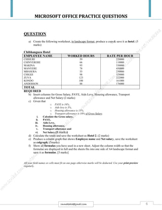 MICROSOFT OFFICE PRACTICE QUESTIONS
6rmmakaha@gmail.com
QUESTION
a) Create the following worksheet, in landscape format, produce a copy& save it as hotel. (5
marks)
Chibhanguza Hotel
EMPLOYEE NAME WORKED HOURS RATE PER HOUR
CHIHURI
CHINYERERE
MAKINA
MANYERE
MBASERA
CHIGIJI
ZUVA
KONDO
ANDERSON
59
66
95
78
55
98
123
100
88
220000
110000
330000
450000
250000
329000
222000
161000
176000
TOTAL
REQUIRED
b) Insert columns for Gross Salary, PAYE, Aids Levy, Housing allowance, Transport
allowance and Net Salary (2 marks)
c) Given that
o PAYE is 16%,
o Aids levy is 3%,
o Housing allowance is 15%,
o Transport allowance is 10% of Gross Salary.
i. Calculate the Gross salary,
ii. PAYE,
iii. Aids Levy,
iv. Housing allowance,
v. Transport allowance and
vi. Net Salary.(8 marks)
d) Calculate the totals and save the worksheet as Hotel 2. (2 marks)
e) Produce a column graph that shows Employee name and Net salary, save the worksheet
as colgraph. (5marks)
f) Show all formulas you have used in a new sheet. Adjust the column width so that the
formulae are displayed in full and the sheets fits into one side of A4 landscape format and
save it as formulas. [3 marks]
All your field names or cells must fit on one page otherwise marks will be deducted. Use your print preview
regularly.
 