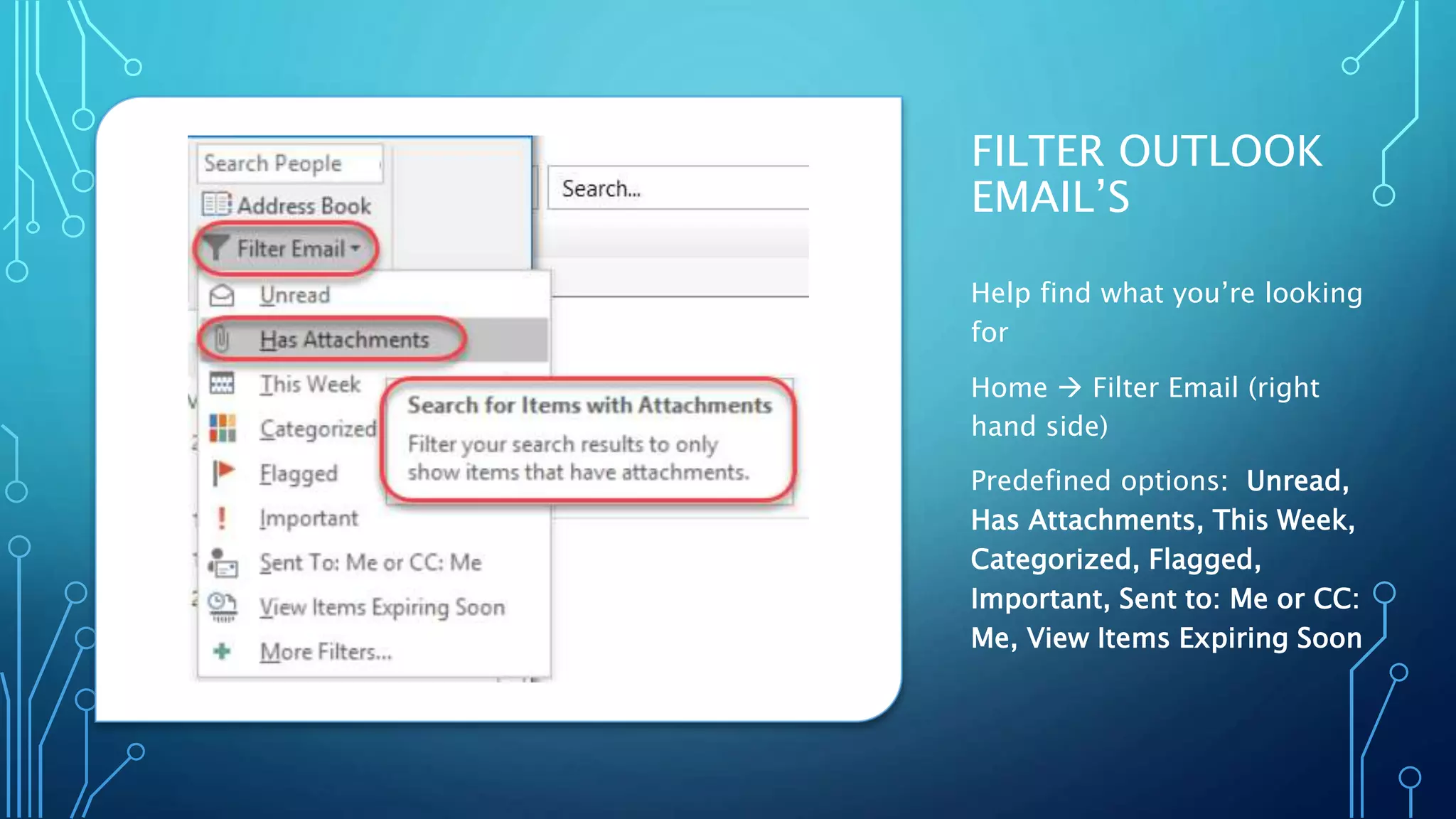 FILTER OUTLOOK
EMAIL’S
Help find what you’re looking
for
Home  Filter Email (right
hand side)
Predefined options: Unread,
Has Attachments, This Week,
Categorized, Flagged,
Important, Sent to: Me or CC:
Me, View Items Expiring Soon
 