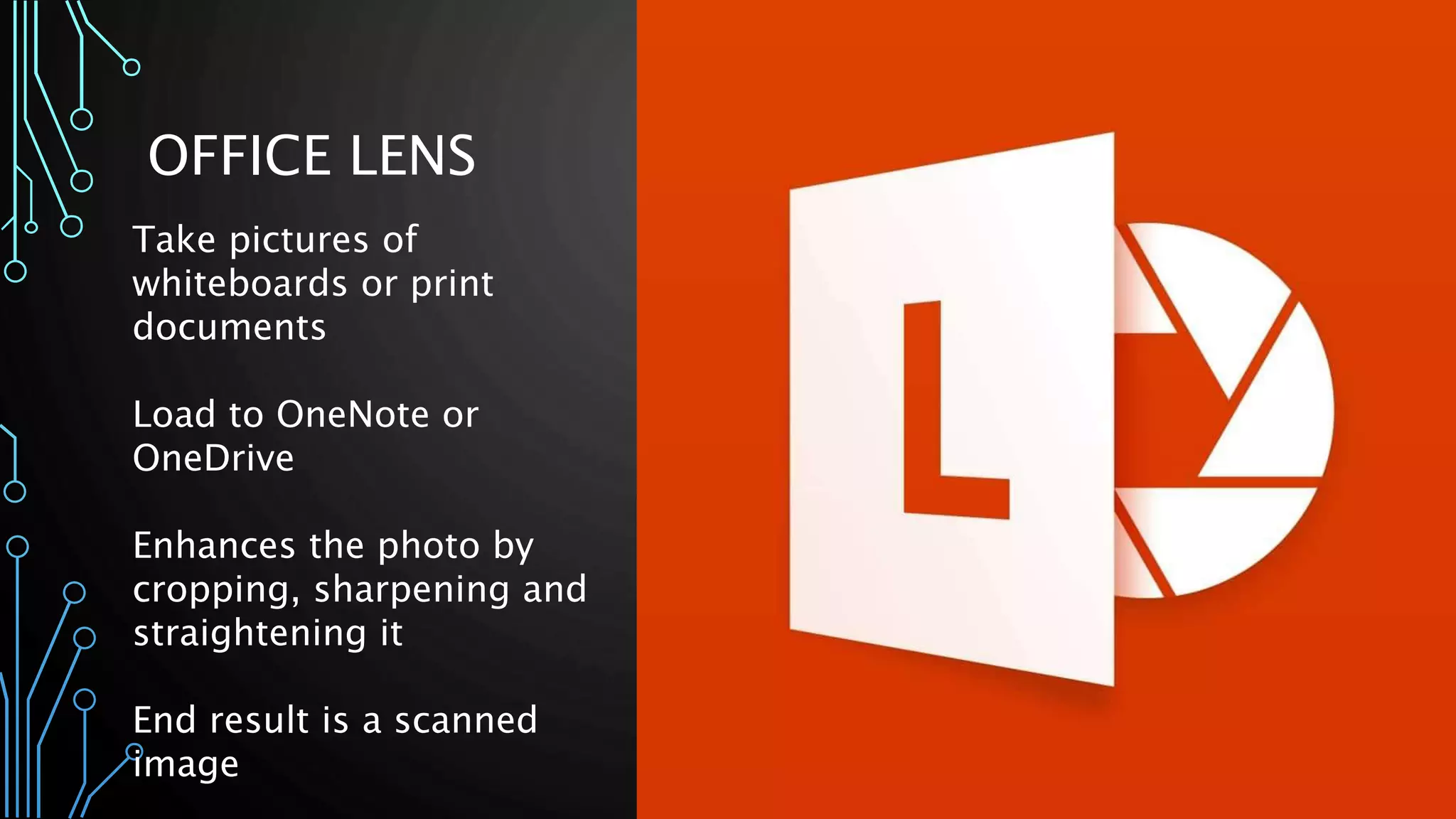 OFFICE LENS
Take pictures of
whiteboards or print
documents
Load to OneNote or
OneDrive
Enhances the photo by
cropping, sharpening and
straightening it
End result is a scanned
image
 