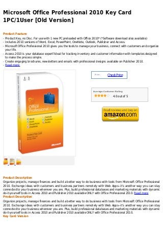 Microsoft Office Professional 2010 Key Card
1PC/1User [Old Version]

Product Feature
q   Product Key, no Disc. For use with 1 new PC preloaded with Office 2010* (*Software download also available)
q   Includes 2010 versions of Word, Excel, PowerPoint, OneNote, Outlook, Publisher and Access.
q   Microsoft Office Professional 2010 gives you the tools to manage your business, connect with customers and organize
    your life.
q   Access 2010 is your database expert?ideal for tracking inventory and customer information with templates designed
    to make the process simple.
q   Create engaging brochures, newsletters and emails with professional designs available on Publisher 2010.
q   Read more


                                                                       Price :
                                                                                 Check Price



                                                                      Average Customer Rating

                                                                                     4.0 out of 5




Product Description
Organize projects, manage finances and build a better way to do business with tools from Microsoft Office Professional
2010. Exchange ideas with customers and business partners remotely with Web Apps--it's another way you can stay
connected to your business wherever you are. Plus, build professional databases and marketing materials with dynamic
do-it-yourself tools in Access 2010 and Publisher 2010 available ONLY with Office Professional 2010. Read more
Product Description
Organize projects, manage finances and build a better way to do business with tools from Microsoft Office Professional
2010. Exchange ideas with customers and business partners remotely with Web Apps--it's another way you can stay
connected to your business wherever you are. Plus, build professional databases and marketing materials with dynamic
do-it-yourself tools in Access 2010 and Publisher 2010 available ONLY with Office Professional 2010.
Key Card Version
 