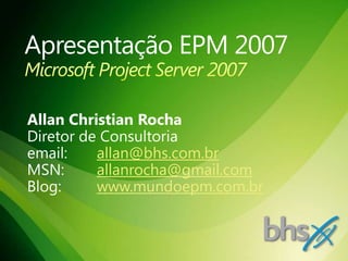 Apresentação EPM 2007Microsoft Project Server 2007 Allan Christian Rocha Diretor de Consultoria email: 	allan@bhs.com.br MSN: 	allanrocha@gmail.com Blog: 	www.mundoepm.com.br 