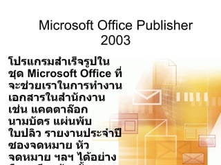 Microsoft Office Publisher 2003 โปรแกรมสำเร็จรูปในชุด  Microsoft Office  ที่จะช่วยเราในการทำงานเอกสารในสำนักงาน เช่น แคตตาล๊อก นามบัตร แผ่นพับ ใบปลิว รายงานประจำปี ซองจดหมาย หัวจดหมาย ฯลฯ ได้อย่างมืออาชีพ ด้วยขั้นตอนง่าย ๆ ไม่กี่ขั้นตอน 