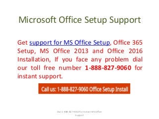 Microsoft Office Setup Support
Get support for MS Office Setup, Office 365
Setup, MS Office 2013 and Office 2016
Installation, If you face any problem dial
our toll free number 1-888-827-9060 for
instant support.
Dial 1-888-827-9060 for Instant MS Office
Support
 