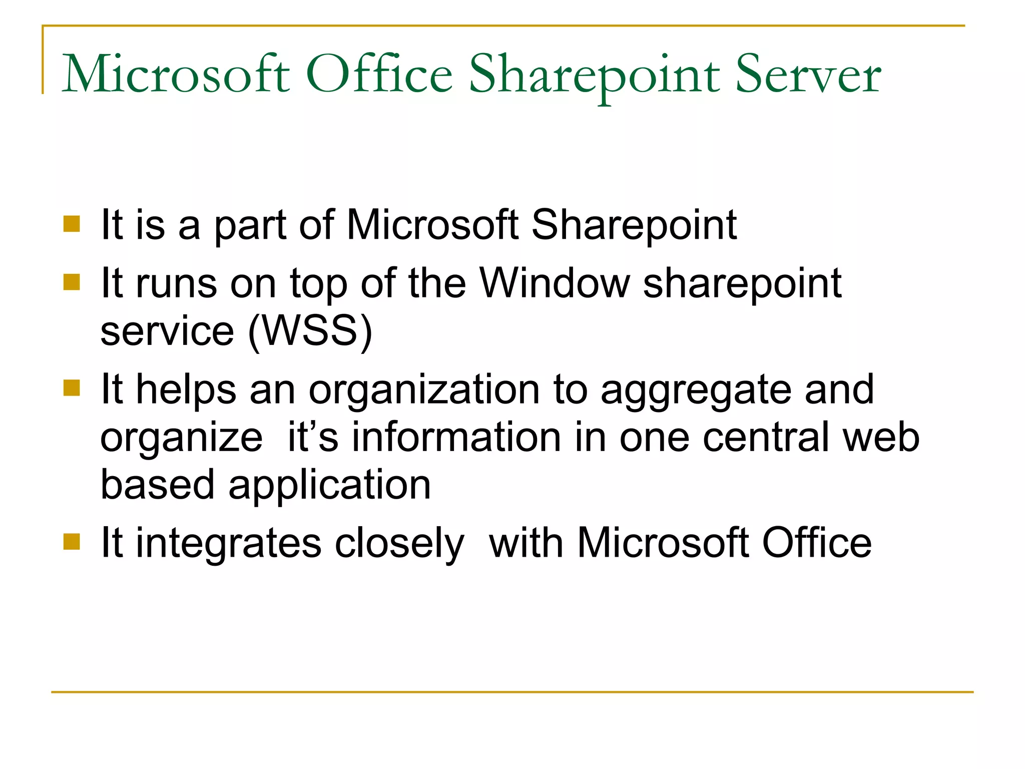 Microsoft Office Sharepoint Server It is a part of Microsoft Sharepoint It runs on top of the Window sharepoint service (WSS) It helps an organization to aggregate and organize  it’s information in one central web based application It integrates closely  with Microsoft Office 