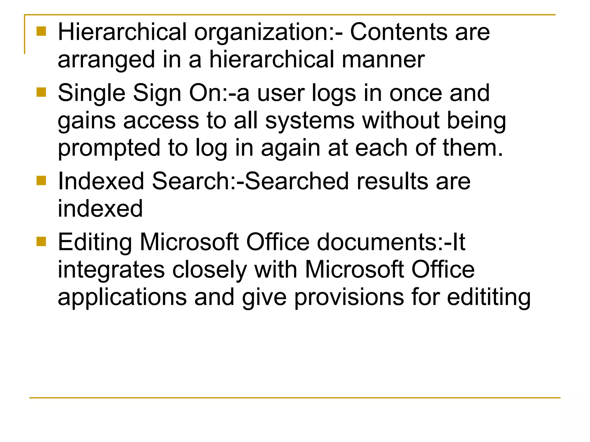 Hierarchical organization:- Contents are arranged in a hierarchical manner Single Sign On:-a user logs in once and gains access to all systems without being prompted to log in again at each of them. Indexed Search:-Searched results are indexed Editing Microsoft Office documents:-It integrates closely with Microsoft Office applications and give provisions for edititing 