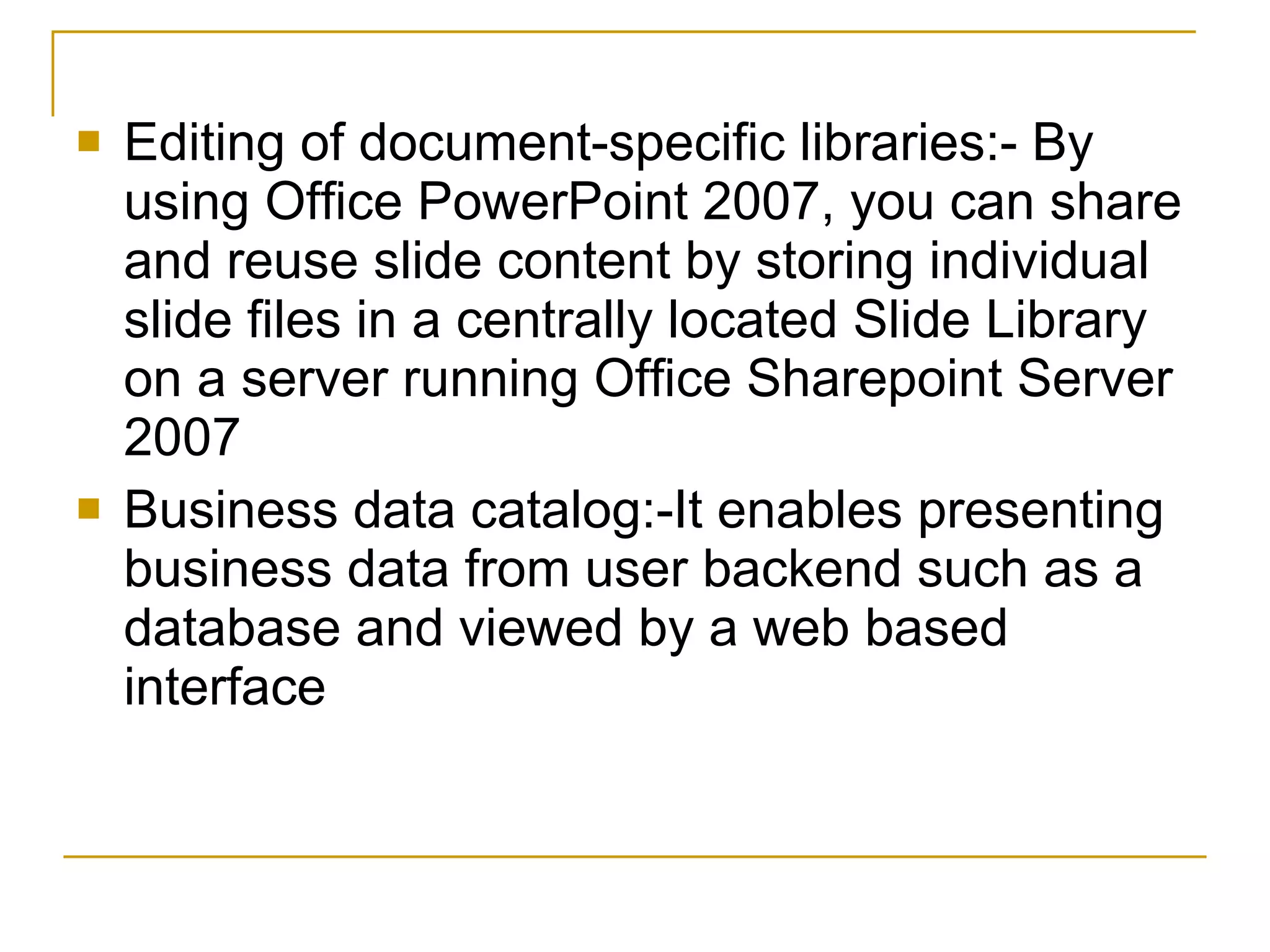 Editing of document-specific libraries:- By using Office PowerPoint 2007, you can share and reuse slide content by storing individual slide files in a centrally located Slide Library on a server running Office Sharepoint Server 2007  Business data catalog:-It enables presenting business data from user backend such as a database and viewed by a web based interface 