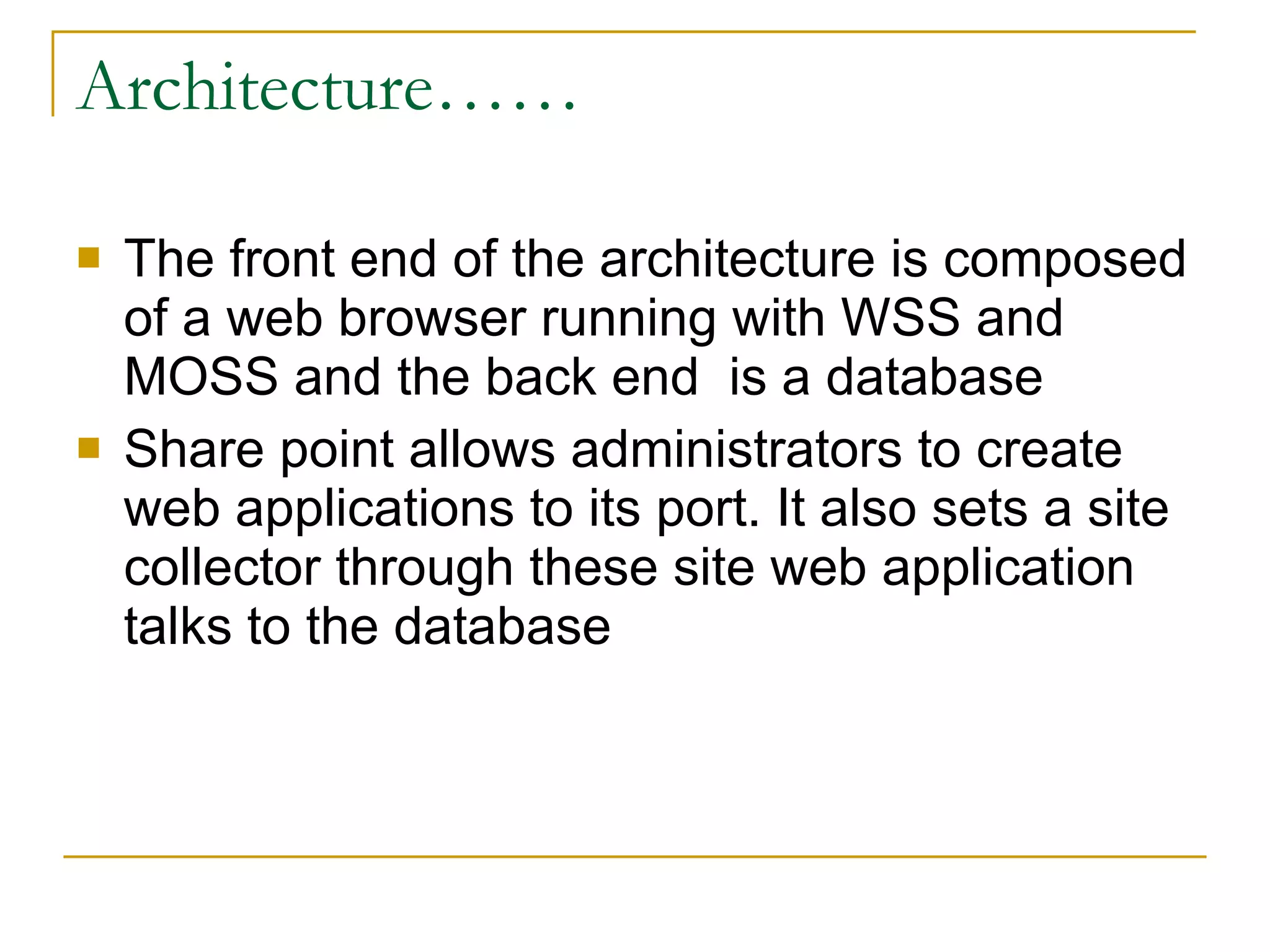 Architecture…… The front end of the architecture is composed of a web browser running with WSS and MOSS and the back end  is a database Share point allows administrators to create web applications to its port. It also sets a site collector through these site web application  talks to the database 