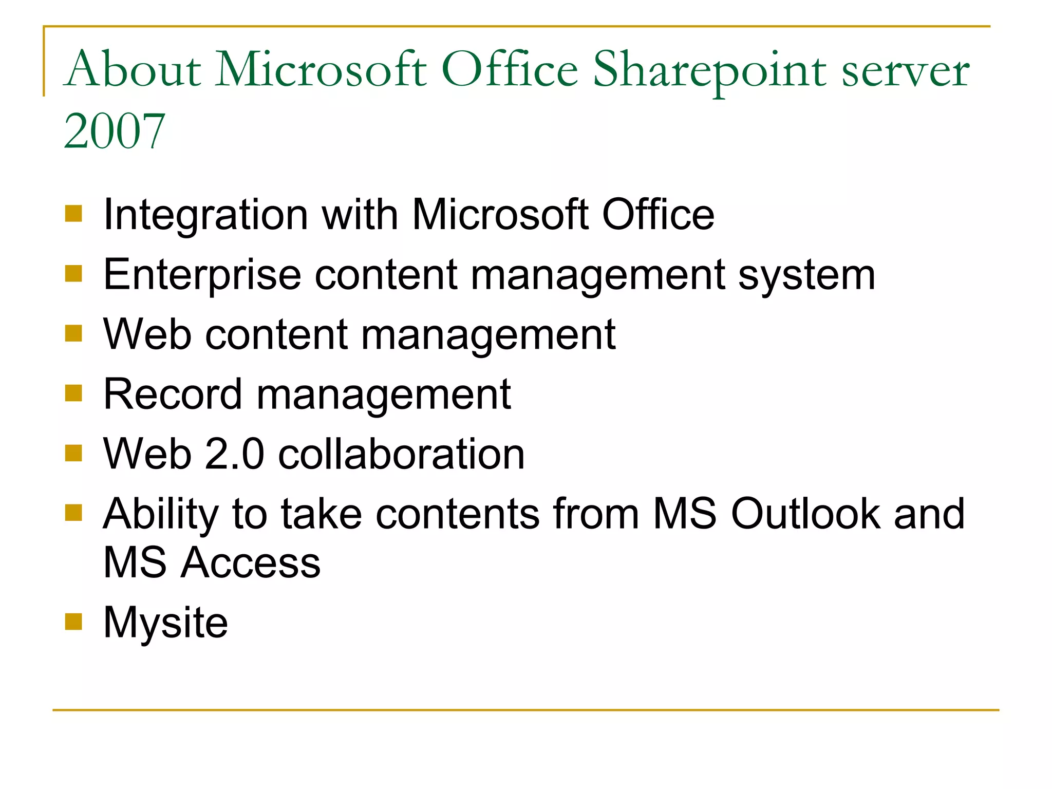 About Microsoft Office Sharepoint server 2007 Integration with Microsoft Office Enterprise content management system Web content management Record management Web 2.0 collaboration Ability to take contents from MS Outlook and MS Access Mysite  