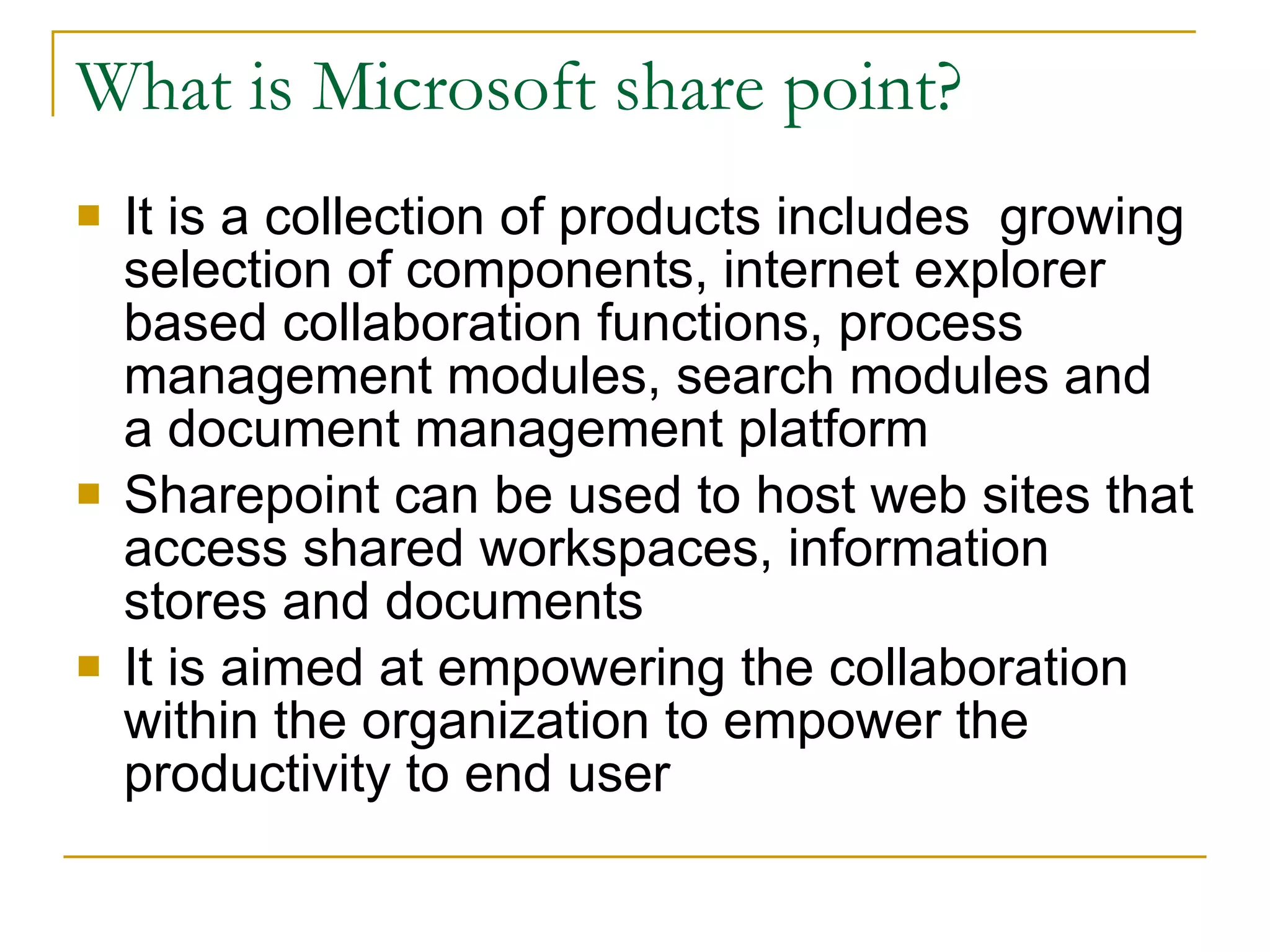 What is Microsoft share point? It is a collection of products includes  growing selection of components, internet explorer based collaboration functions, process management modules, search modules and a document management platform Sharepoint can be used to host web sites that access shared workspaces, information stores and documents  It is aimed at empowering the collaboration within the organization to empower the productivity to end user 