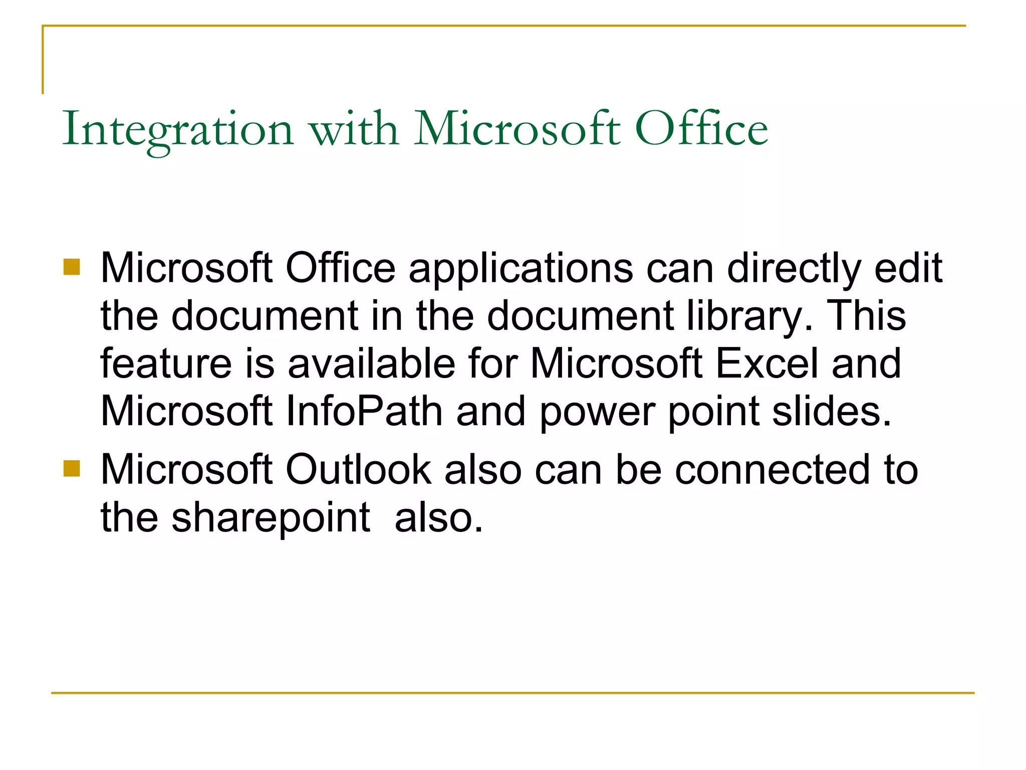 Integration with Microsoft Office Microsoft Office applications can directly edit the document in the document library. This feature is available for Microsoft Excel and Microsoft InfoPath and power point slides. Microsoft Outlook also can be connected to the sharepoint  also. 