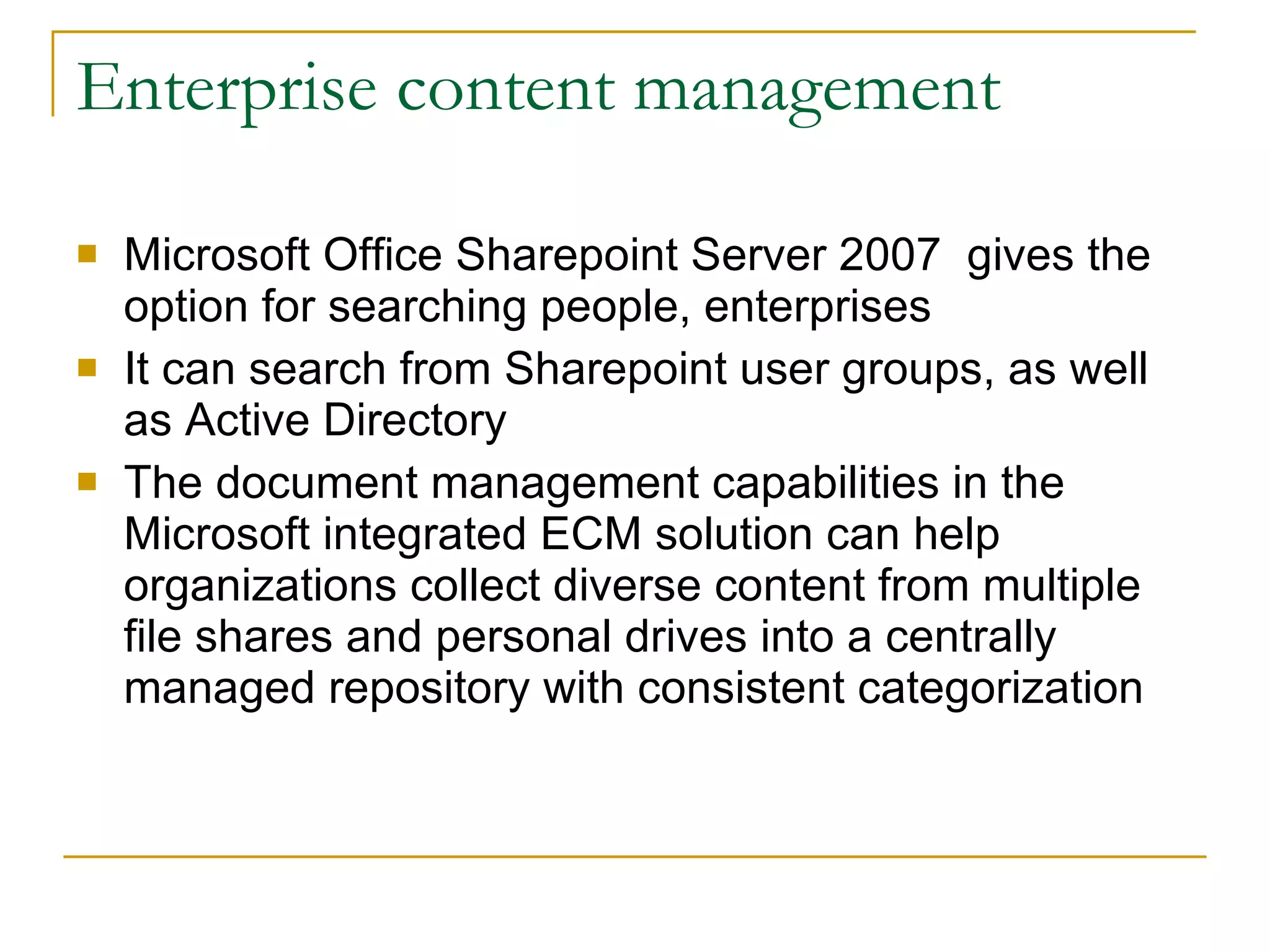Enterprise content management Microsoft Office Sharepoint Server 2007  gives the option for searching people, enterprises It can search from Sharepoint user groups, as well as Active Directory The document management capabilities in the Microsoft integrated ECM solution can help organizations collect diverse content from multiple file shares and personal drives into a centrally managed repository with consistent categorization  