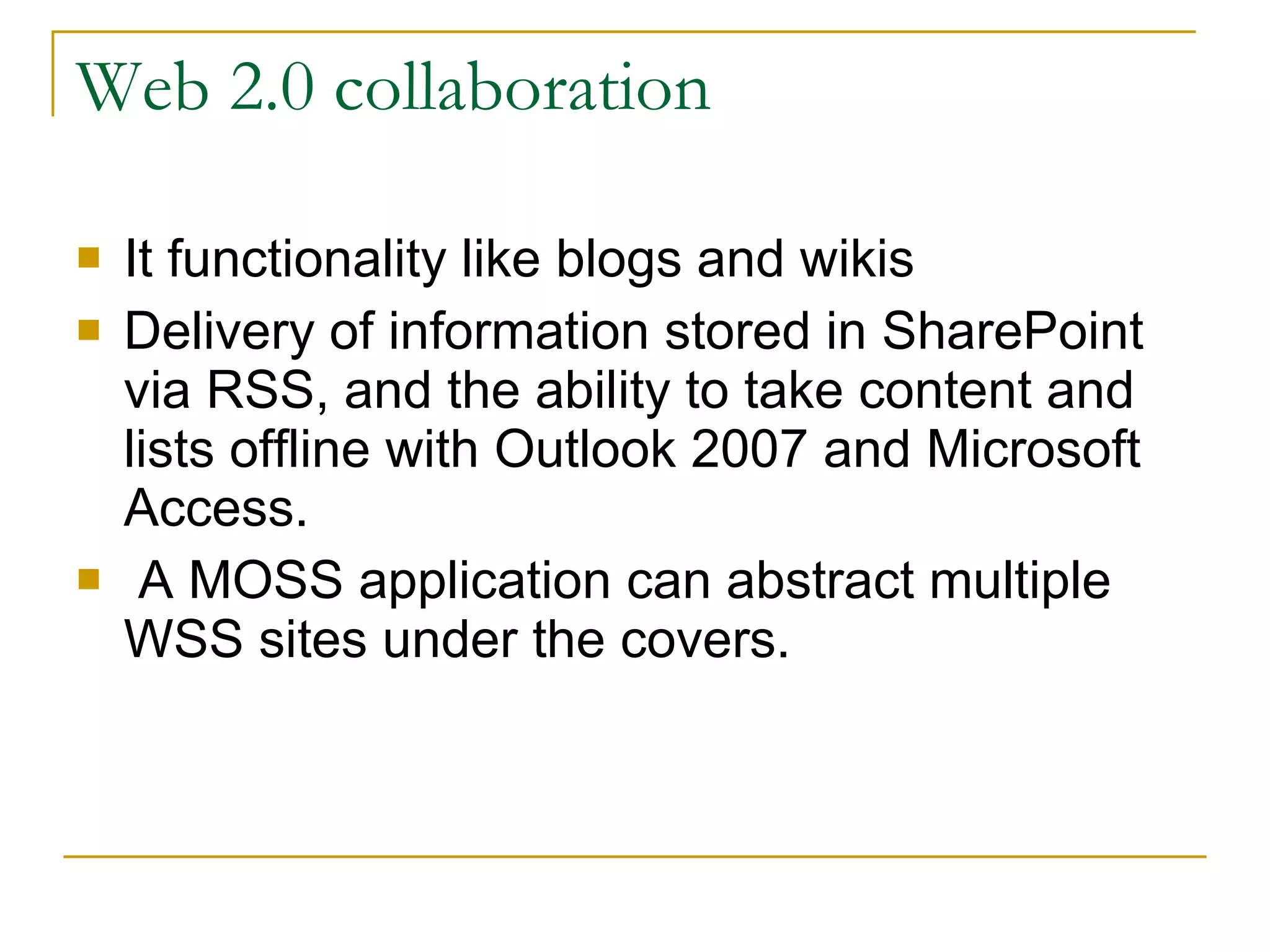 Web 2.0 collaboration It functionality like blogs and wikis Delivery of information stored in SharePoint via RSS, and the ability to take content and lists offline with Outlook 2007 and Microsoft Access. A MOSS application can abstract multiple WSS sites under the covers.  