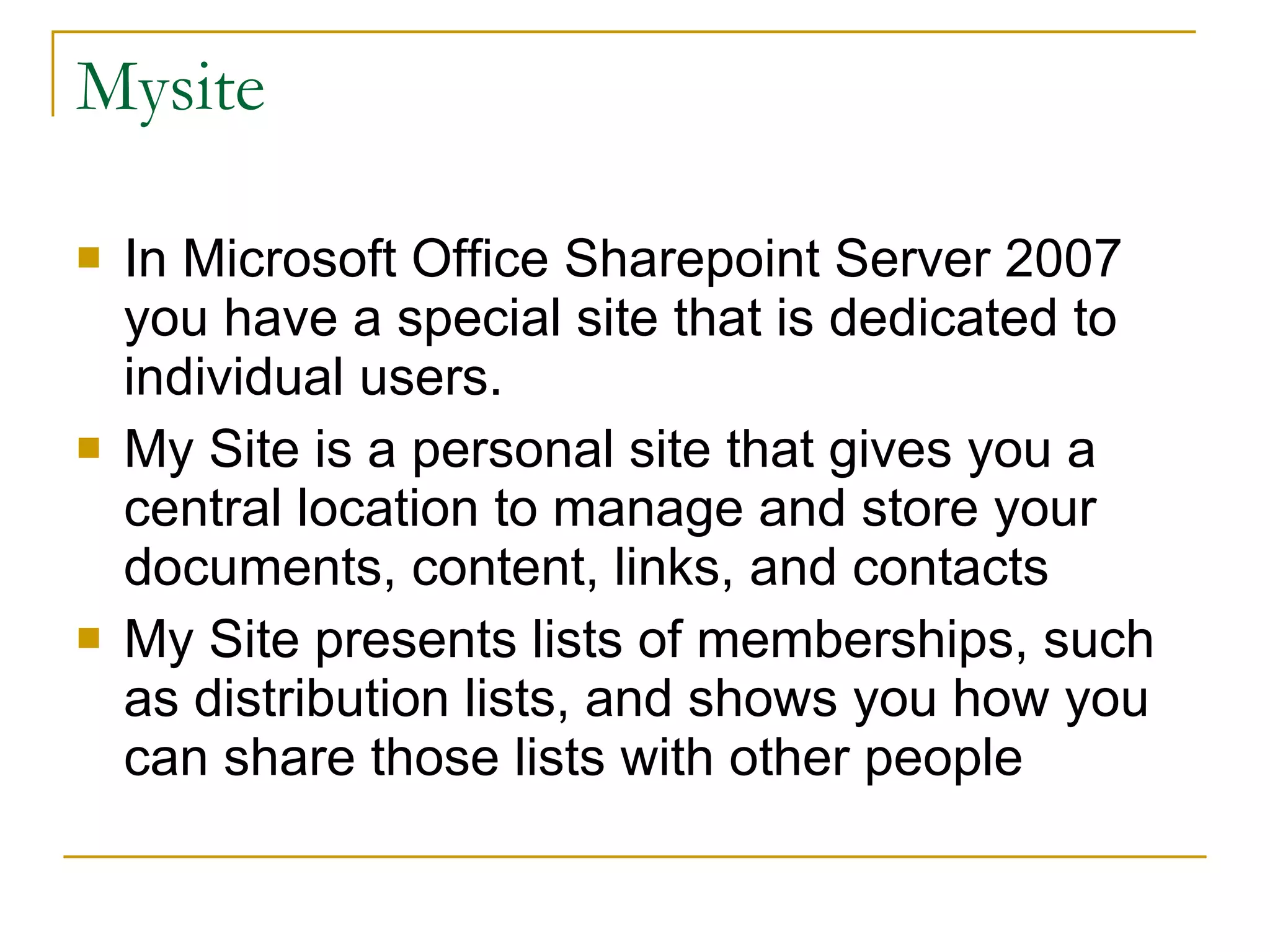 Mysite In Microsoft Office Sharepoint Server 2007 you have a special site that is dedicated to individual users. My Site is a personal site that gives you a central location to manage and store your documents, content, links, and contacts  My Site presents lists of memberships, such as distribution lists, and shows you how you can share those lists with other people  