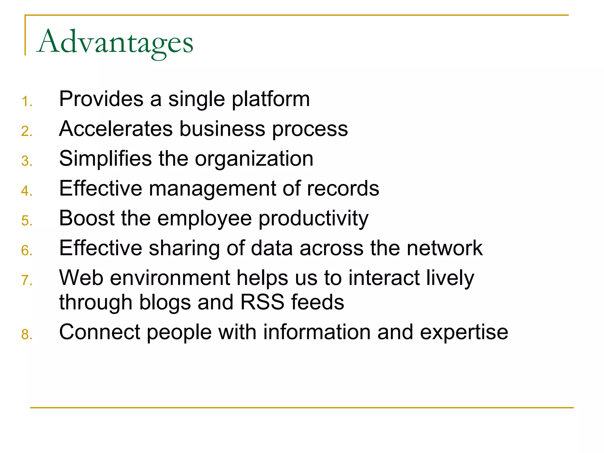 Advantages Provides a single platform Accelerates business process  Simplifies the organization Effective management of records Boost the employee productivity Effective sharing of data across the network Web environment helps us to interact lively through blogs and RSS feeds Connect people with information and expertise 