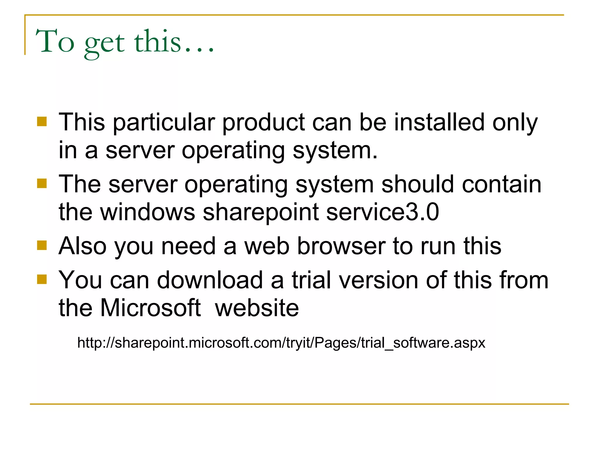 To get this… This particular product can be installed only in a server operating system. The server operating system should contain the windows sharepoint service3.0 Also you need a web browser to run this You can download a trial version of this from the Microsoft  website http://sharepoint.microsoft.com/tryit/Pages/trial_software.aspx 