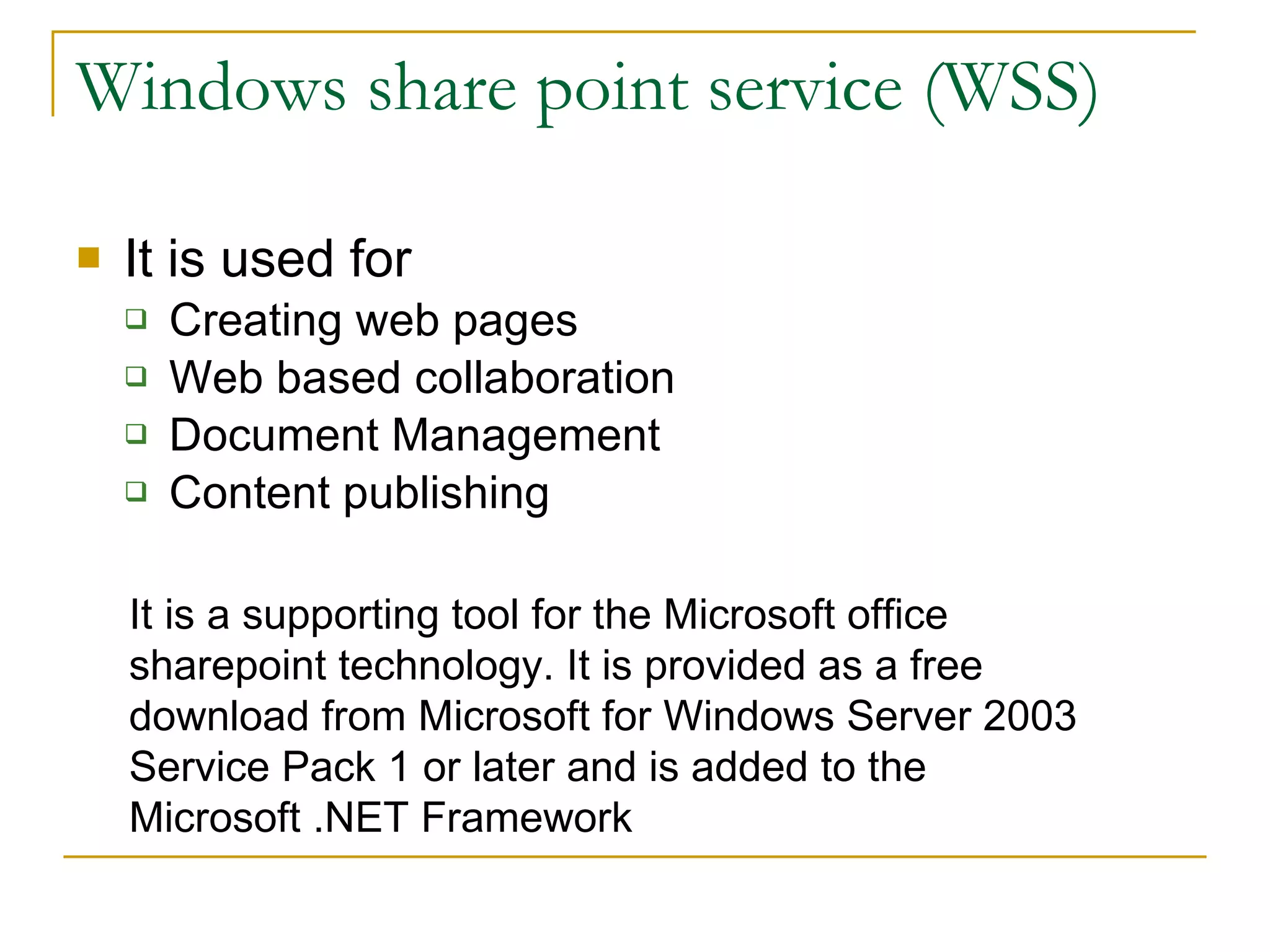 Windows share point service (WSS) It is used for Creating web pages Web based collaboration Document Management Content publishing It is a supporting tool for the Microsoft office sharepoint technology. It is provided as a free download from Microsoft for Windows Server 2003 Service Pack 1 or later and is added to the  Microsoft .NET Framework 