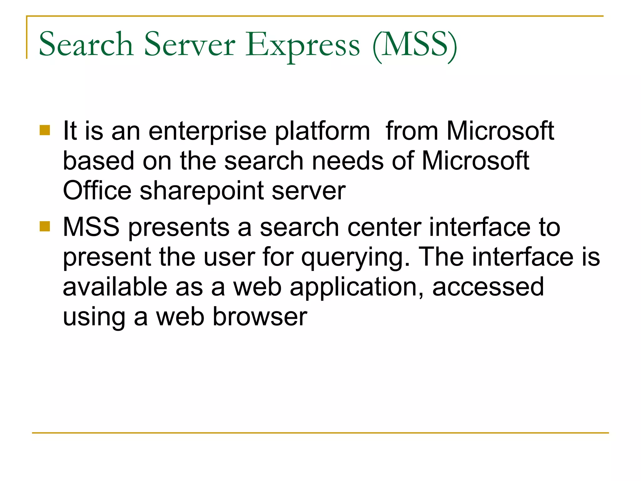 Search Server Express (MSS) It is an enterprise platform  from Microsoft based on the search needs of Microsoft Office sharepoint server MSS presents a search center interface to present the user for querying. The interface is available as a web application, accessed using a web browser  