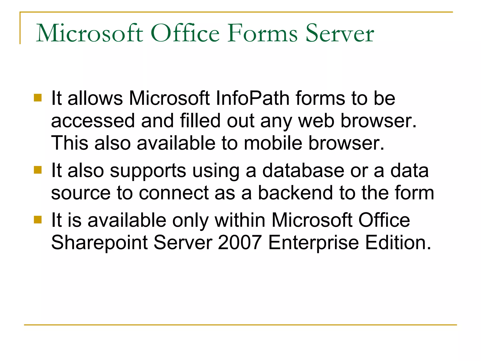 Microsoft Office Forms Server It allows Microsoft InfoPath forms to be accessed and filled out any web browser. This also available to mobile browser. It also supports using a database or a data source to connect as a backend to the form It is available only within Microsoft Office Sharepoint Server 2007 Enterprise Edition.  