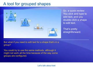 Let’s talk about textDouble-click to editWhat if you need to edit text that’s already on the shape? You do things a little differently: Double-click the shape. Visio will zoom in on the shape text. Change the text as you see fit.