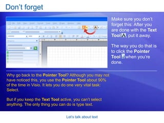 Let’s talk about textCreate a text-only shapeHere’s another use for the Text Tool. When you need freestanding text in a diagram, you can create what’s called a text-only shape. Animation: Right-click, and click Play.Notice the following in this animated example:To define the area for the text, you first use the Text Tool      to click and drag a bounding box. 