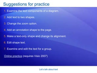 Visio will zoom in so that you can see what you are typing. Let’s talk about textDon’t forgetMake sure you don’t forget this: After you are done with the Text Tool    , put it away. The way you do that is to click the Pointer Tool    when you’re done. Why go back to the Pointer Tool? Although you may not have noticed this, you use the Pointer Tool about 90% of the time in Visio. It lets you do one very vital task: Select. But if you keep the Text Tool active, you can’t select anything. The only thing you can do is type text. 