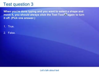 Let’s talk about textTest question 2When you’re done typing, what should you do if you want to return to the zoom level you were at before? (Pick one answer.)Click an empty part of the drawing page.  Stop typing. Press ALT+F6. Press RETURN.  