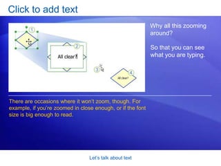 Let’s talk about textClick to add textMost shapes just need a quick text label. There are several ways to add simple text to shapes. But the one shown in the picture is sure-fire:Click the shape.Start typing. Visio will zoom in on the shape. 