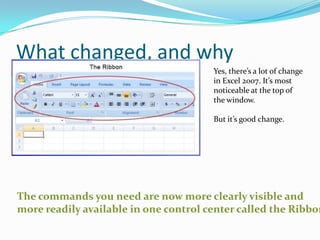What changed, and why
                                       Yes, there’s a lot of change
                                       in Excel 2007. It’s most
                                       noticeable at the top of
                                       the window.

                                       But it’s good change.




The commands you need are now more clearly visible and
more readily available in one control center called the Ribbon
 