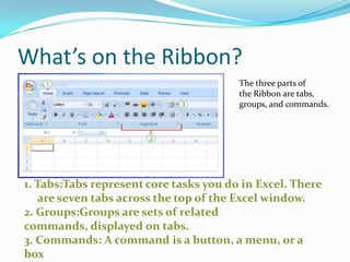 What’s on the Ribbon?
                                        The three parts of
                                        the Ribbon are tabs,
                                        groups, and commands.




1. Tabs:Tabs represent core tasks you do in Excel. There
   are seven tabs across the top of the Excel window.
2. Groups:Groups are sets of related
commands, displayed on tabs.
3. Commands: A command is a button, a menu, or a
box
 