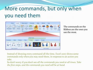 More commands, but only when
you need them
                                                         The commands on the
                                                         Ribbon are the ones you
                                                         use the most.




Instead of showing every command all the time, Excel 2007 shows some
commands only when you may need them, in response to an action you
take.
So don’t worry if you don’t see all the commands you need at all times. Take
the first steps, and the commands you need will be at hand.
 