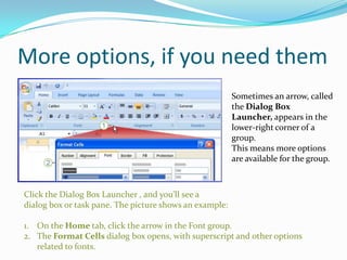 More options, if you need them
                                                         Sometimes an arrow, called
                                                         the Dialog Box
                                                         Launcher, appears in the
                                                         lower-right corner of a
                                                         group.
                                                         This means more options
                                                         are available for the group.



Click the Dialog Box Launcher , and you’ll see a
dialog box or task pane. The picture shows an example:

1. On the Home tab, click the arrow in the Font group.
2. The Format Cells dialog box opens, with superscript and other options
   related to fonts.
 