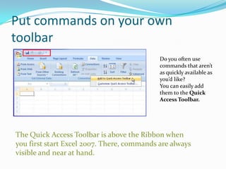 Put commands on your own
toolbar
                                            Do you often use
                                            commands that aren’t
                                            as quickly available as
                                            you’d like?
                                            You can easily add
                                            them to the Quick
                                            Access Toolbar.




The Quick Access Toolbar is above the Ribbon when
you first start Excel 2007. There, commands are always
visible and near at hand.
 