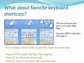 What about favorite keyboard
shortcuts?
                                           The new shortcuts also
                                           have a new name: Key
                                           Tips.

                                           You press ALT to make Key
                                           Tips appear.




For example, here’s how to use Key Tips to center text:

Press ALT to make the Key Tips appear.
Press H to select the Hometab.
Press A, then C to center the selected text.
 