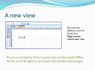 A new view
                                             Not only the
                                             Ribbon is new in
                                             Excel 2007.
                                             Page Layout
                                             viewis new, too.




If you’ve worked in Print Layout view in Microsoft Office
Word, you’ll be glad to see Excel with similar advantages.
 
