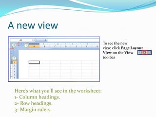 A new view
                                            To see the new
                                            view, click Page Layout
                                            View on the View
                                            toolbar




 Here’s what you’ll see in the worksheet:
 1- Column headings.
 2- Row headings.
 3- Margin rulers.
 
